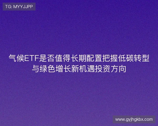 气候ETF是否值得长期配置把握低碳转型与绿色增长新机遇投资方向 气候ETF是否值得长期配置把握低碳转型与绿色增长新机遇投资方向